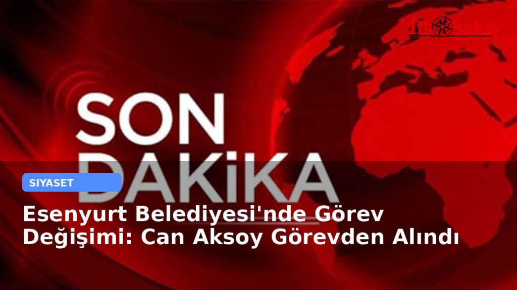 Esenyurt Belediyesi’nde Görev Değişimi: Can Aksoy Görevden Alındı