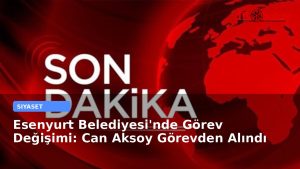 Esenyurt Belediyesi’nde Görev Değişimi: Can Aksoy Görevden Alındı