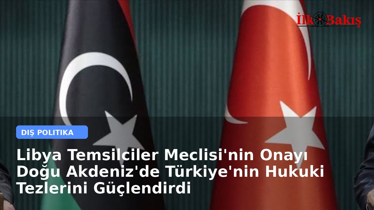 Libya Temsilciler Meclisi'nin Onayı Doğu Akdeniz'de Türkiye'nin Hukuki Tezlerini Güçlendirdi