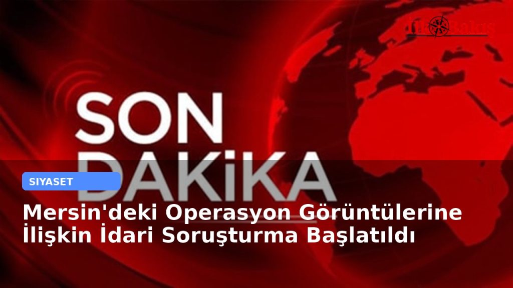 Mersin’deki Operasyon Görüntülerine İlişkin İdari Soruşturma Başlatıldı